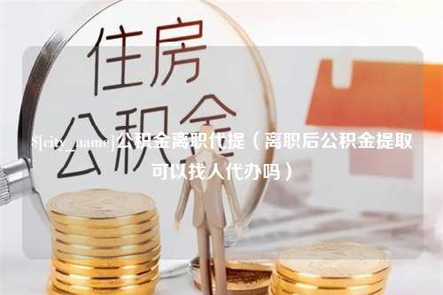 靖江公积金离职代提（离职后公积金提取可以找人代办吗）