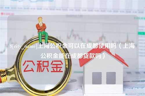 靖江上海公积金可以在成都使用吗（上海公积金能在成都贷款吗）