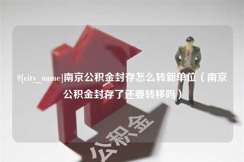 靖江南京公积金封存怎么转新单位（南京公积金封存了还要转移吗）