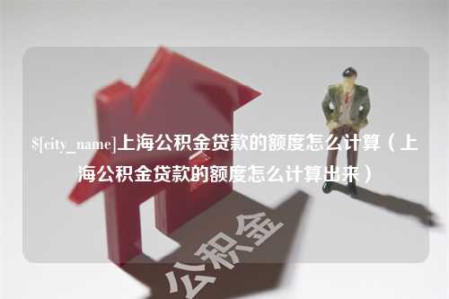 靖江上海公积金贷款的额度怎么计算（上海公积金贷款的额度怎么计算出来）